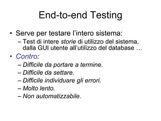 End-to-end Testing Serve per testare l’intero sistema: Test di intere  storie  di utilizzo del sistema, dalla GUI utente all’utilizzo del database … Contro : Difficile da portare a termine. Difficile da settare. Difficile individuare gli errori. Molto lento. Non automatizzabile. 