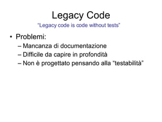 Legacy Code Problemi: Mancanza di documentazione Difficile da capire in profondità Non è progettato pensando alla “testabilità” “ Legacy code is code without tests” 