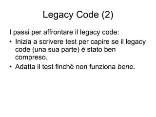 Legacy Code (2) I passi per affrontare il legacy code: Inizia a scrivere test per capire se il legacy code (una sua parte) è stato ben compreso. Adatta il test finchè non funziona  bene . 