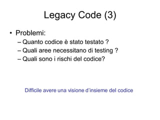 Legacy Code (3) Problemi: Quanto codice è stato testato ? Quali aree necessitano di testing ? Quali sono i rischi del codice? Difficile avere una visione d’insieme del codice 