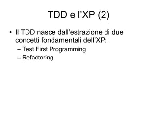 TDD e l’XP (2) Il TDD nasce dall’estrazione di due concetti fondamentali dell’XP: Test First Programming Refactoring 