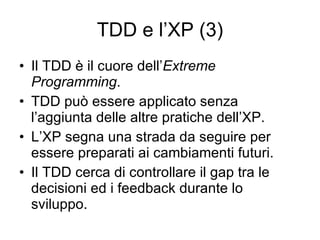 TDD e l’XP (3) Il TDD è il cuore dell’ Extreme Programming . TDD può essere applicato senza l’aggiunta delle altre pratiche dell’XP. L’XP segna una strada da seguire per essere preparati ai cambiamenti futuri. Il TDD cerca di controllare il gap tra le decisioni ed i feedback durante lo sviluppo. 