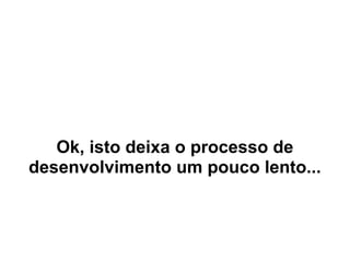 Ok, isto deixa o processo de
desenvolvimento um pouco lento...
 