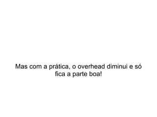 Mas com a prática, o overhead diminui e só
            fica a parte boa!
 