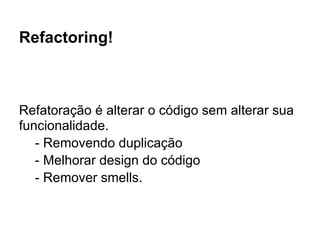 Refactoring!



Refatoração é alterar o código sem alterar sua
funcionalidade.
   - Removendo duplicação
   - Melhorar design do código
   - Remover smells.
 