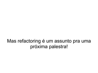 Mas refactoring é um assunto pra uma
          próxima palestra!
 