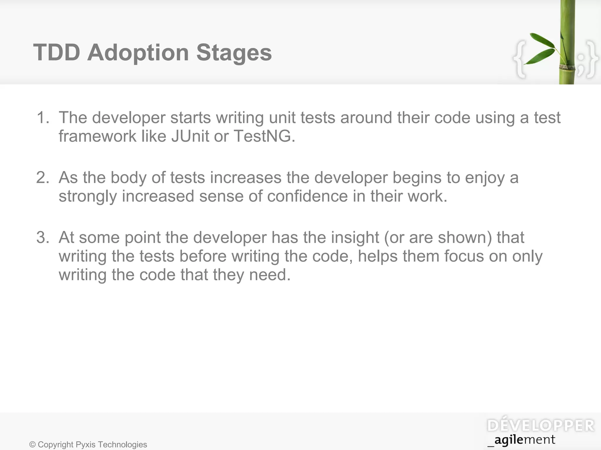 TDD Adoption Stages The developer starts writing unit tests around their code using a test framework like JUnit or TestNG. As the body of tests increases the developer begins to enjoy a strongly increased sense of confidence in their work. At some point the developer has the insight (or are shown) that writing the tests before writing the code, helps them focus on only writing the code that they need. 