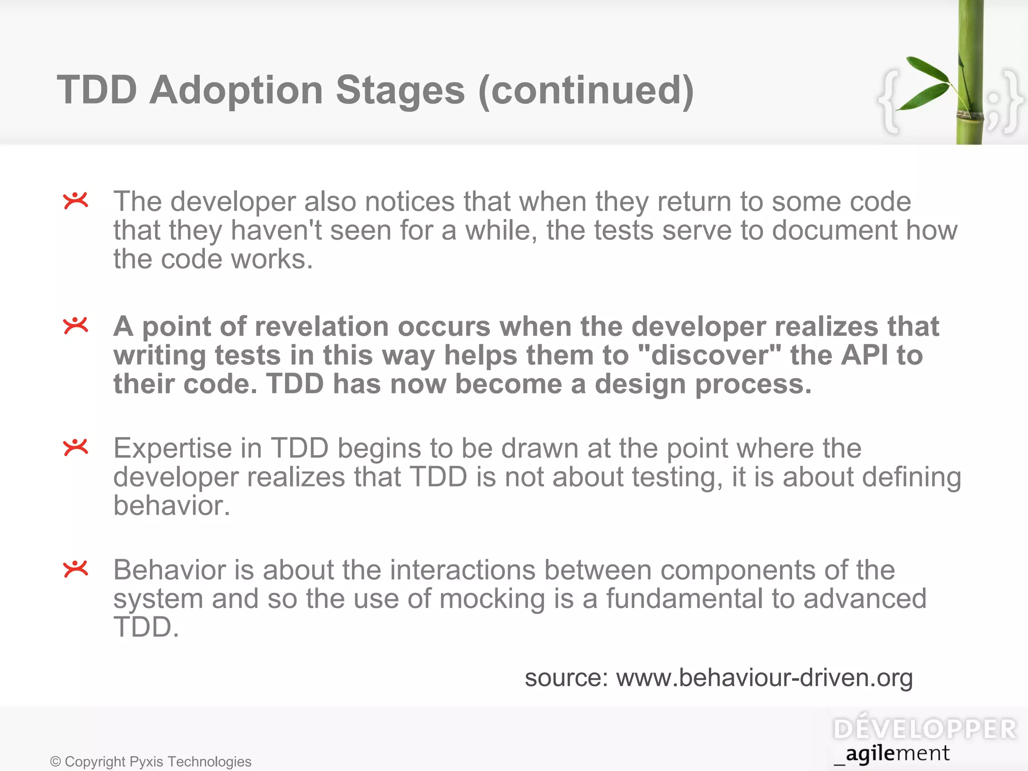 TDD Adoption Stages (continued) The developer also notices that when they return to some code that they haven't seen for a while, the tests serve to document how the code works. A point of revelation occurs when the developer realizes that writing tests in this way helps them to "discover" the API to their code. TDD has now become a design process. Expertise in TDD begins to be drawn at the point where the developer realizes that TDD is not about testing, it is about defining behavior. Behavior is about the interactions between components of the system and so the use of mocking is a fundamental to advanced TDD.  source: www.behaviour-driven.org 