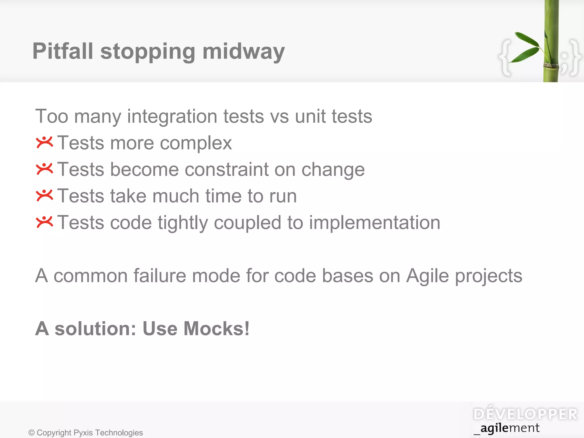 Pitfall stopping midway Too many integration tests vs unit tests Tests more complex Tests become constraint on change Tests take much time to run Tests code tightly coupled to implementation A  common failure mode for code bases on Agile projects A solution: Use Mocks! 