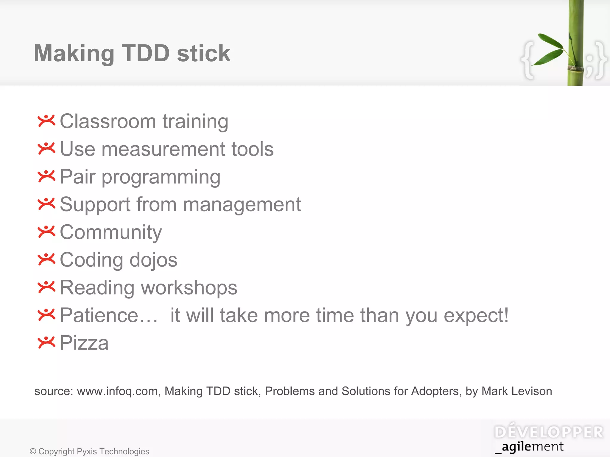 Making TDD stick Classroom training Use measurement tools Pair programming Support from management Community Coding dojos Reading workshops Patience…  it will take more time than you expect! Pizza source: www.infoq.com, Making TDD stick, Problems and Solutions for Adopters, by Mark Levison 
