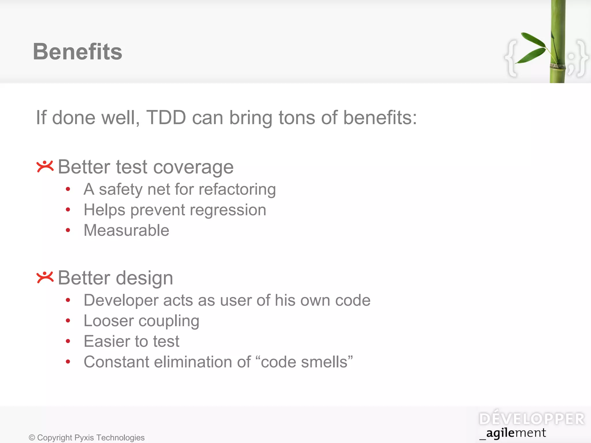 Benefits If done well, TDD can bring tons of benefits: Better test coverage A safety net for refactoring Helps prevent regression Measurable Better design Developer acts as user of his own code Looser coupling Easier to test Constant elimination of “code smells” 
