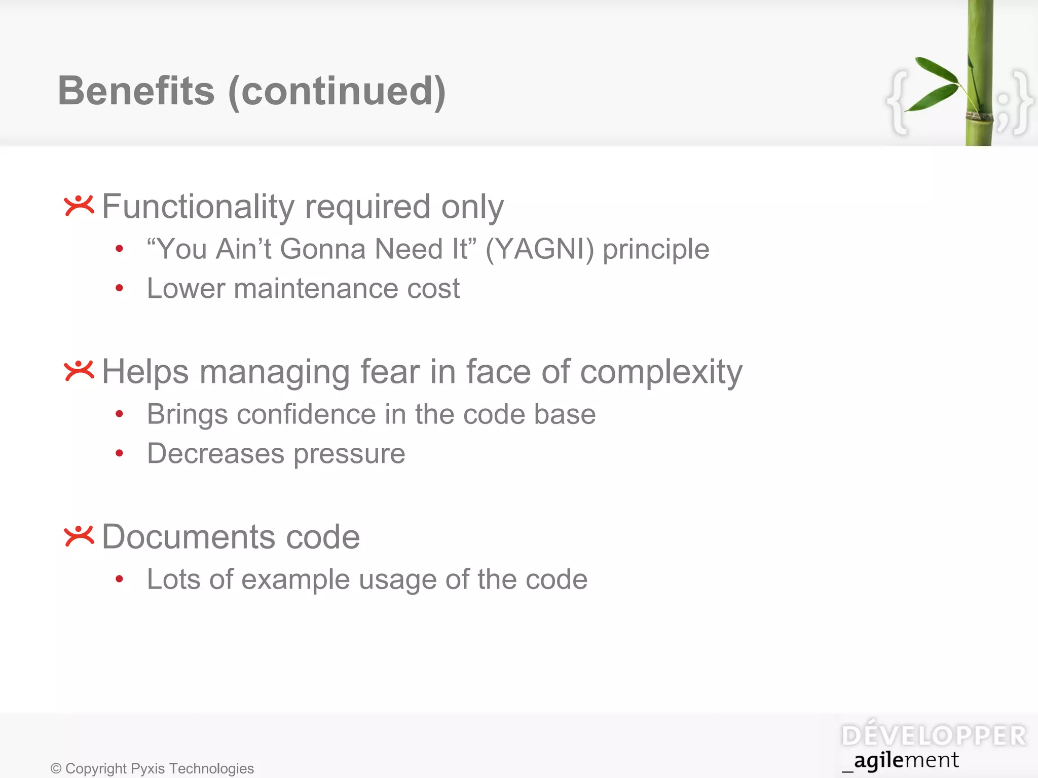 Benefits (continued) Functionality required only “ You Ain’t Gonna Need It” (YAGNI) principle Lower maintenance cost Helps managing fear in face of complexity Brings confidence in the code base Decreases pressure Documents code Lots of example usage of the code 