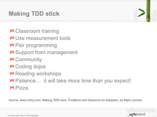 Making TDD stick Classroom training Use measurement tools Pair programming Support from management Community Coding dojos Reading workshops Patience…  it will take more time than you expect! Pizza source: www.infoq.com, Making TDD stick, Problems and Solutions for Adopters, by Mark Levison 