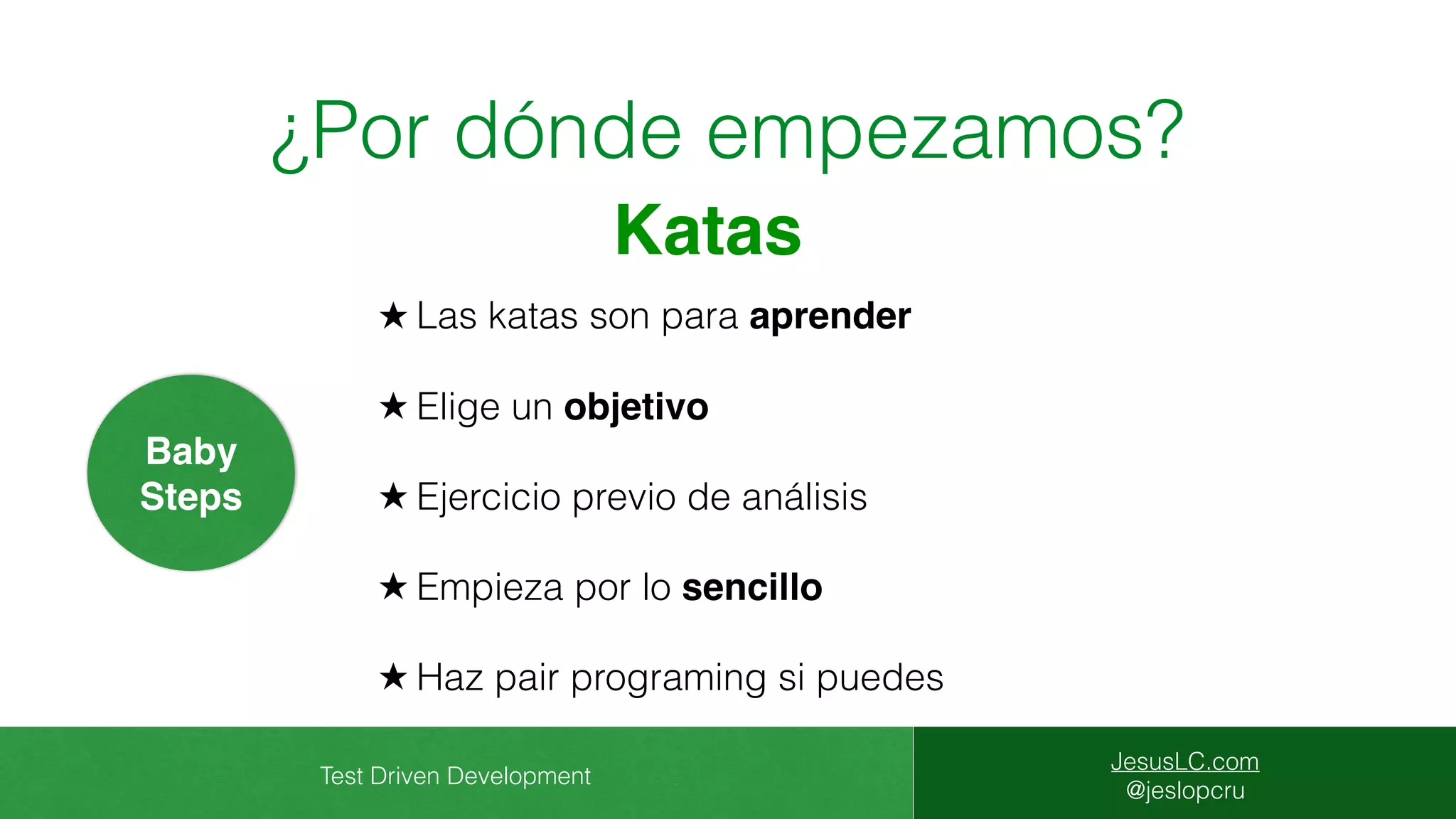 Test Driven Development
JesusLC.com
@jeslopcru
¿Por dónde empezamos?
★ Las katas son para aprender
★ Elige un objetivo
★ Ejercicio previo de análisis
★ Empieza por lo sencillo
★ Haz pair programing si puedes
Baby
Steps
Katas
 