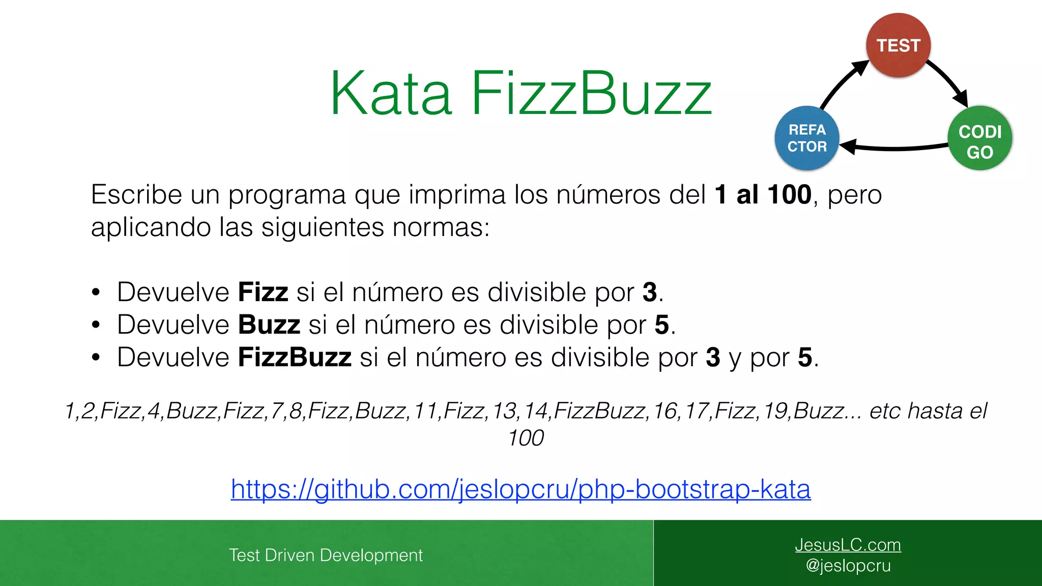 Test Driven Development
JesusLC.com
@jeslopcru
Kata FizzBuzz
Escribe un programa que imprima los números del 1 al 100, pero
aplicando las siguientes normas:
• Devuelve Fizz si el número es divisible por 3.
• Devuelve Buzz si el número es divisible por 5.
• Devuelve FizzBuzz si el número es divisible por 3 y por 5.
https://github.com/jeslopcru/php-bootstrap-kata
1,2,Fizz,4,Buzz,Fizz,7,8,Fizz,Buzz,11,Fizz,13,14,FizzBuzz,16,17,Fizz,19,Buzz... etc hasta el
100
CODI
GO
TEST
REFA
CTOR
 