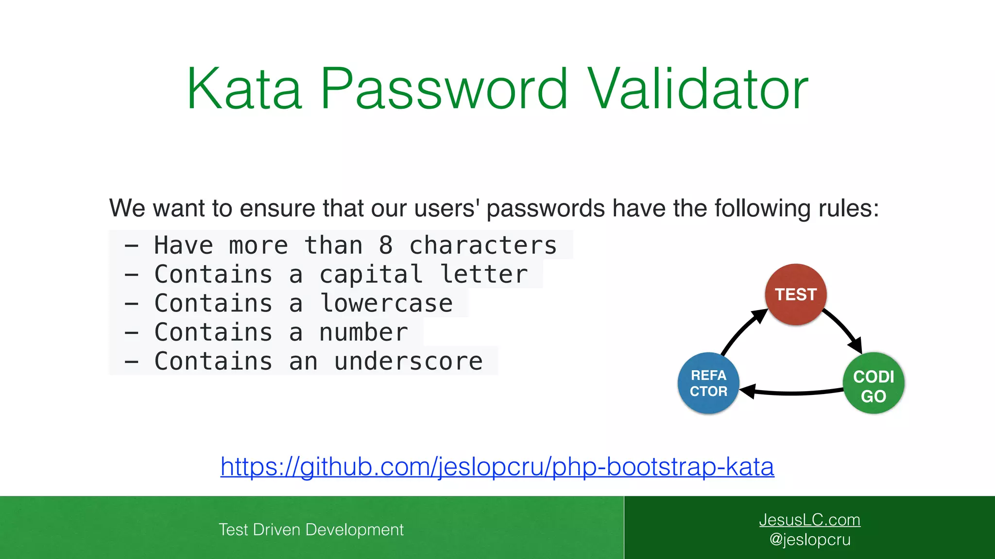 Test Driven Development
JesusLC.com
@jeslopcru
Kata Password Validator
https://github.com/jeslopcru/php-bootstrap-kata
We want to ensure that our users' passwords have the following rules:
- Have more than 8 characters
- Contains a capital letter
- Contains a lowercase
- Contains a number
- Contains an underscore
CODI
GO
TEST
REFA
CTOR
 