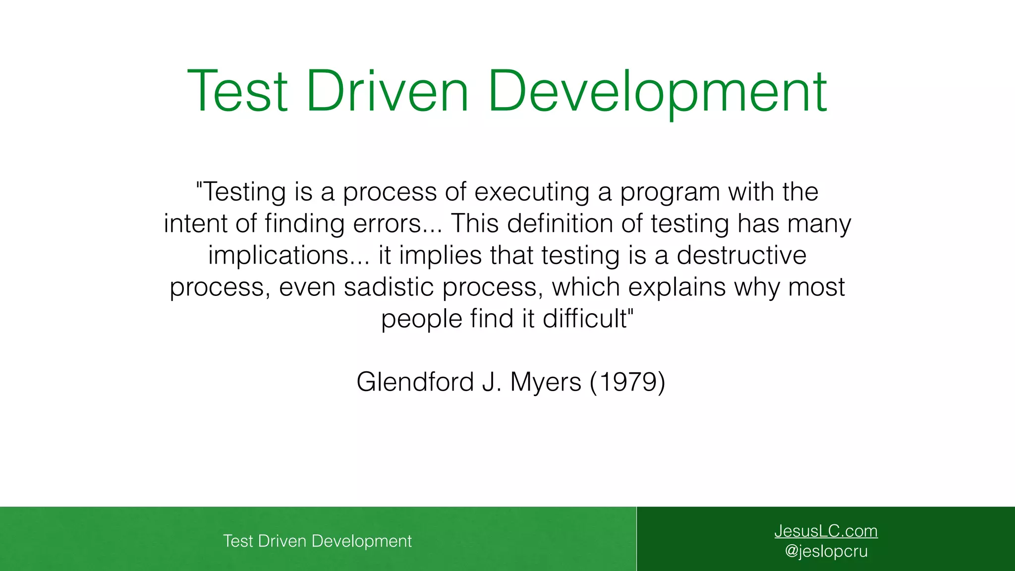 Test Driven Development
JesusLC.com
@jeslopcru
Test Driven Development
"Testing is a process of executing a program with the
intent of ﬁnding errors... This deﬁnition of testing has many
implications... it implies that testing is a destructive
process, even sadistic process, which explains why most
people ﬁnd it difﬁcult"
Glendford J. Myers (1979)
 