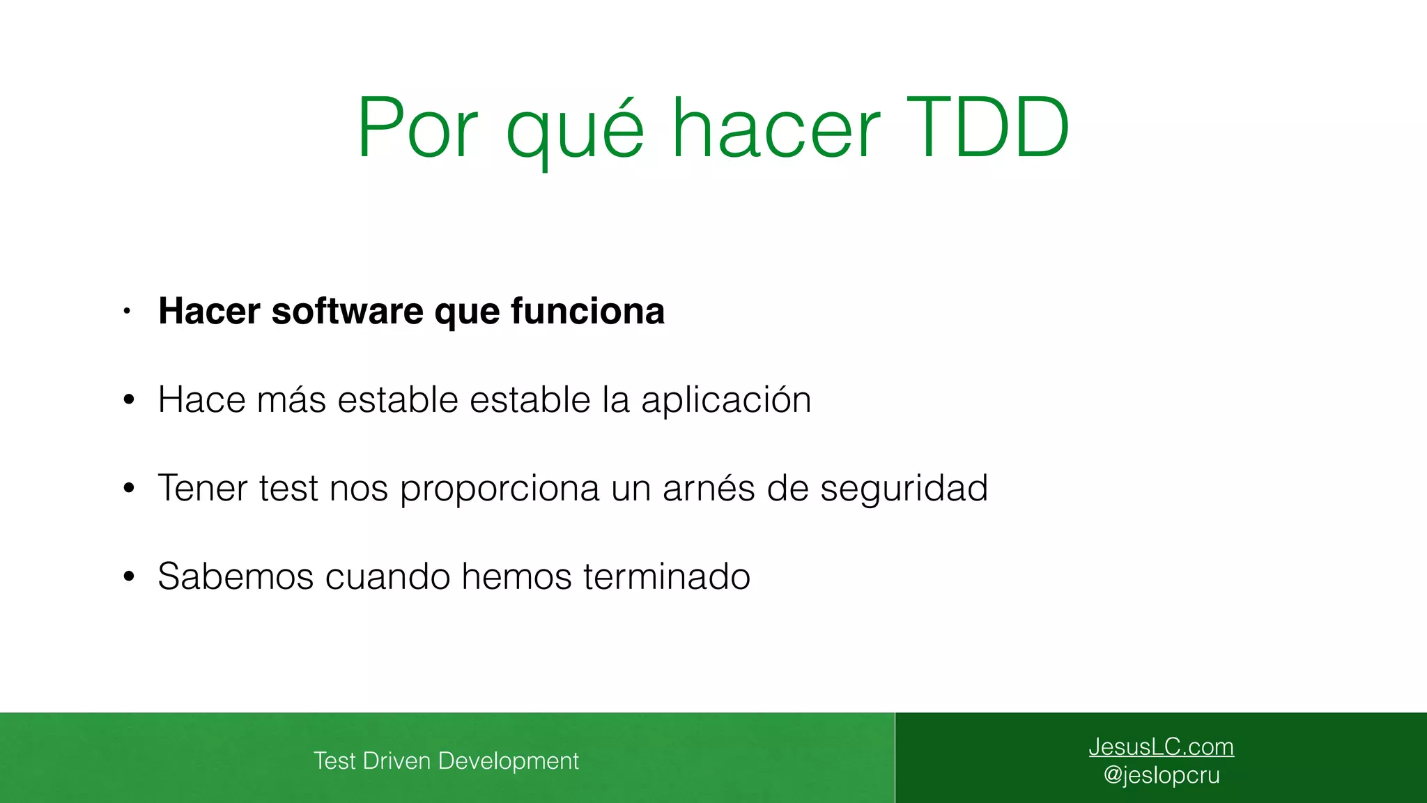 Test Driven Development
JesusLC.com
@jeslopcru
Por qué hacer TDD
• Hacer software que funciona
• Hace más estable estable la aplicación
• Tener test nos proporciona un arnés de seguridad
• Sabemos cuando hemos terminado
 