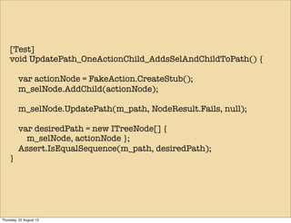 [Test]
void UpdatePath_OneActionChild_AddsSelAndChildToPath() {
var actionNode = FakeAction.CreateStub();
m_selNode.AddChild(actionNode);
m_selNode.UpdatePath(m_path, NodeResult.Fails, null);
var desiredPath = new ITreeNode[] {
m_selNode, actionNode };
Assert.IsEqualSequence(m_path, desiredPath);
}
Thursday, 22 August 13
 
