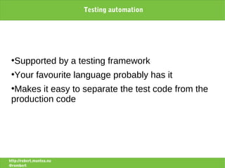 Testing automation




 ●
   Supported by a testing framework
 ●
   Your favourite language probably has it
 ●
  Makes it easy to separate the test code from the
 production code




http://robert.muntea.nu
@rombert
 