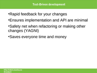 Test-Driven development


     ●
       Rapid feedback for your changes
     ●
       Ensures implementation and API are minimal
     ●
      Safety net when refactoring or making other
     changes (YAGNI)
     ●
       Saves everyone time and money




http://robert.muntea.nu
@rombert
 