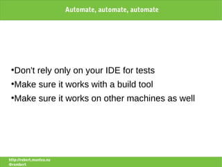 Automate, automate, automate




 ●
   Don't rely only on your IDE for tests
 ●
   Make sure it works with a build tool
 ●
   Make sure it works on other machines as well




http://robert.muntea.nu
@rombert
 