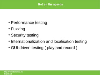 Not on the agenda




     ●
         Performance testing
     ●
         Fuzzing
     ●
         Security testing
     ●
         Internationalization and localisation testing
     ●
         GUI-driven testing ( play and record )




http://robert.muntea.nu
@rombert
 