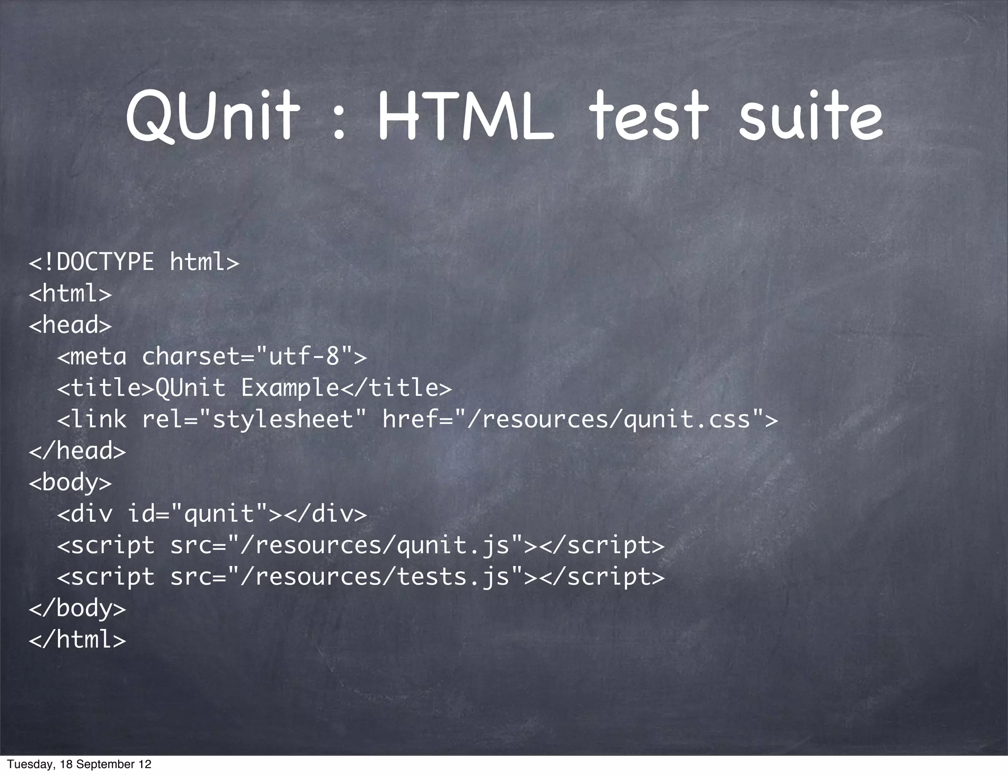 QUnit : HTML test suite <!DOCTYPE html> <html> <head> <meta charset="utf-8"> <title>QUnit Example</title> <link rel="stylesheet" href="/resources/qunit.css"> </head> <body> <div id="qunit"></div> <script src="/resources/qunit.js"></script> <script src="/resources/tests.js"></script> </body> </html> Tuesday, 18 September 12 
