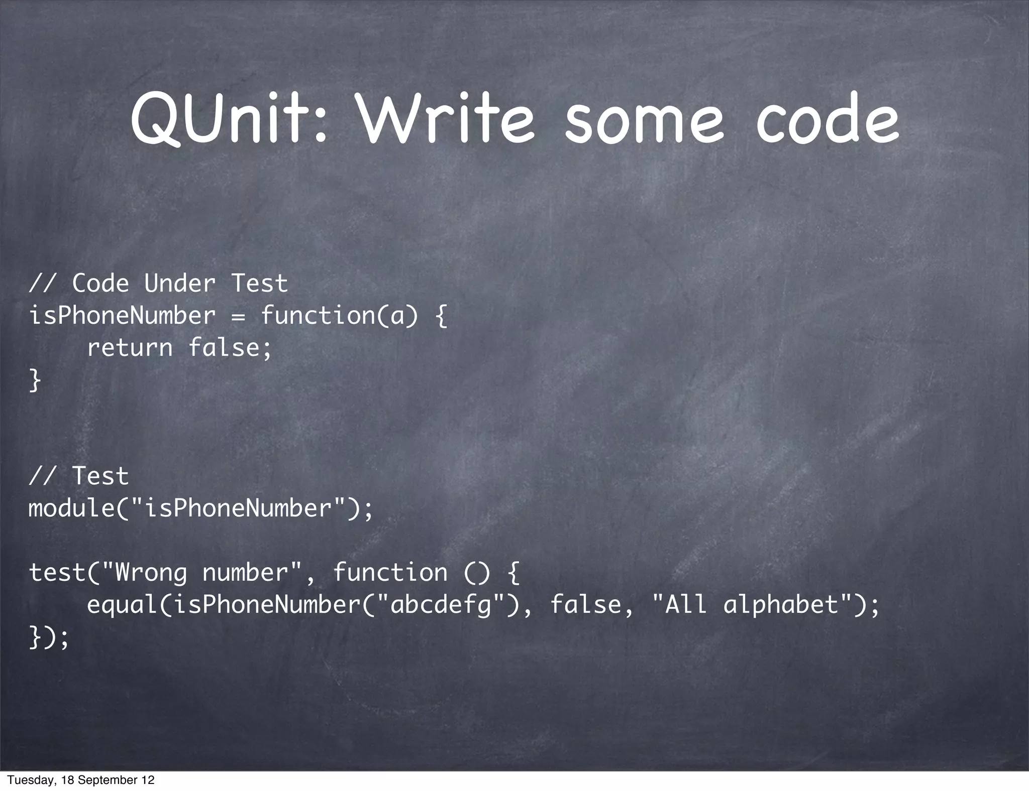 QUnit: Write some code // Code Under Test isPhoneNumber = function(a) { return false; } // Test module("isPhoneNumber"); test("Wrong number", function () { equal(isPhoneNumber("abcdefg"), false, "All alphabet"); }); Tuesday, 18 September 12 