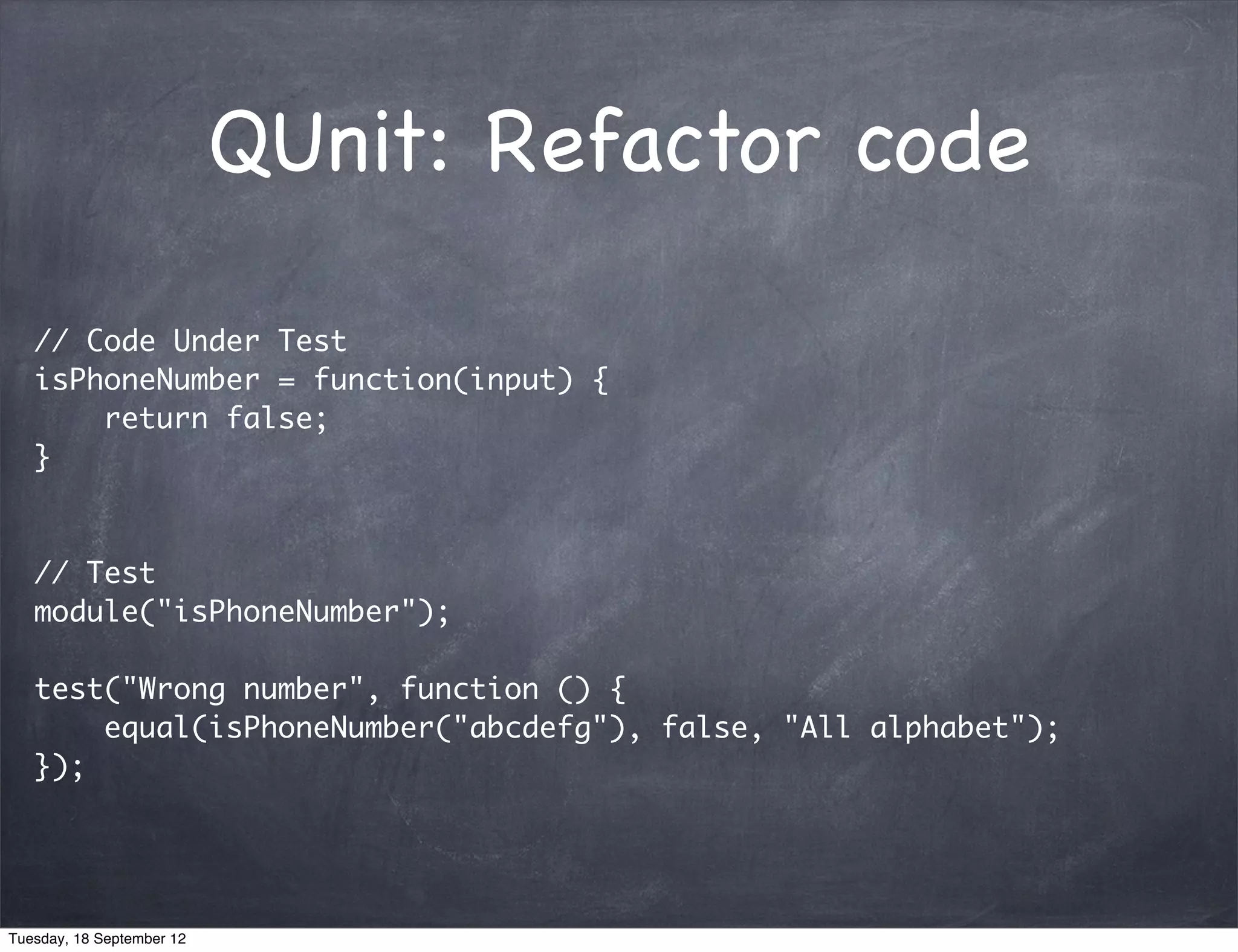 QUnit: Refactor code // Code Under Test isPhoneNumber = function(input) { return false; } // Test module("isPhoneNumber"); test("Wrong number", function () { equal(isPhoneNumber("abcdefg"), false, "All alphabet"); }); Tuesday, 18 September 12 