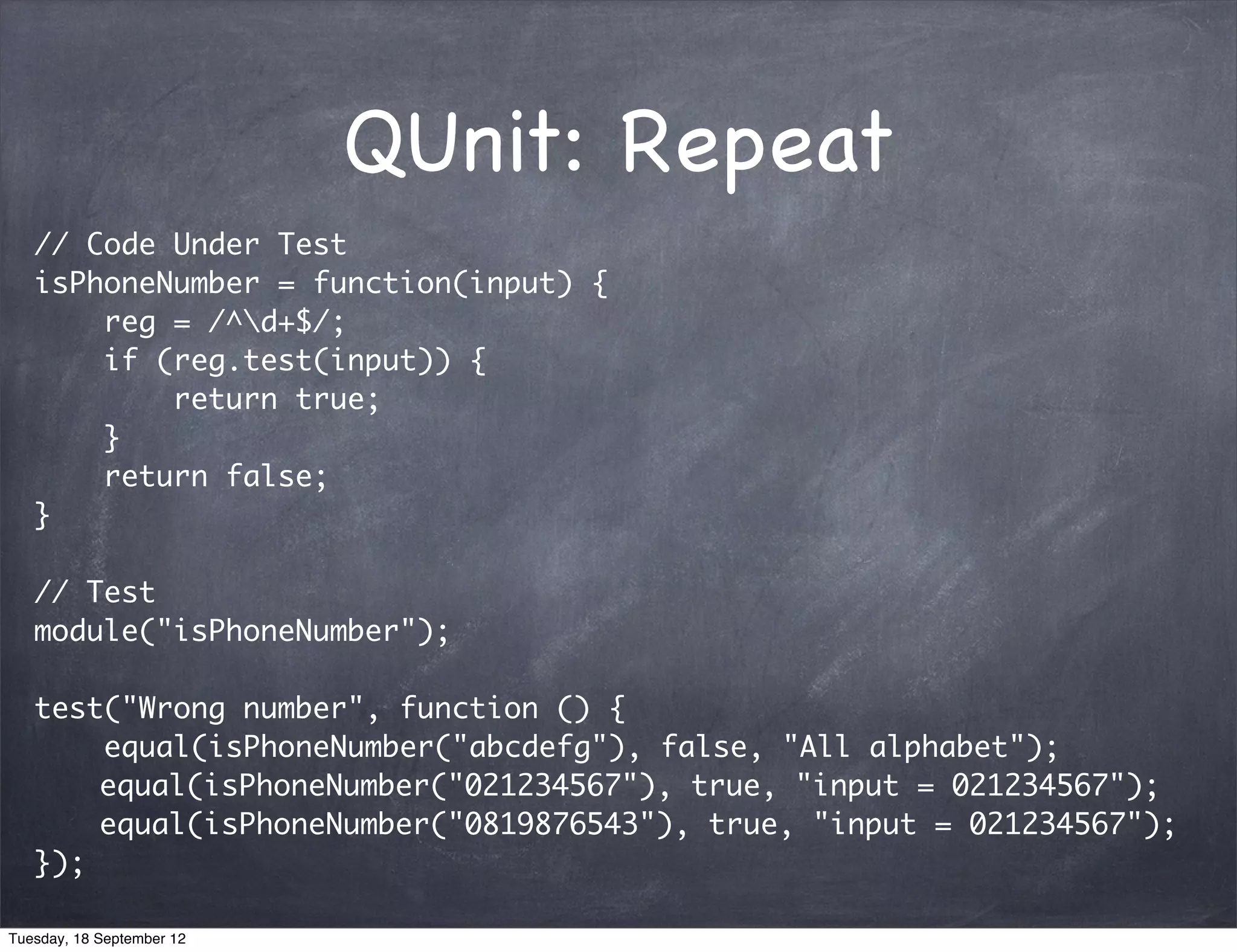 QUnit: Repeat // Code Under Test isPhoneNumber = function(input) { reg = /^d+$/; if (reg.test(input)) { return true; } return false; } // Test module("isPhoneNumber"); test("Wrong number", function () { equal(isPhoneNumber("abcdefg"), false, "All alphabet"); equal(isPhoneNumber("021234567"), true, "input = 021234567"); equal(isPhoneNumber("0819876543"), true, "input = 021234567"); }); Tuesday, 18 September 12 