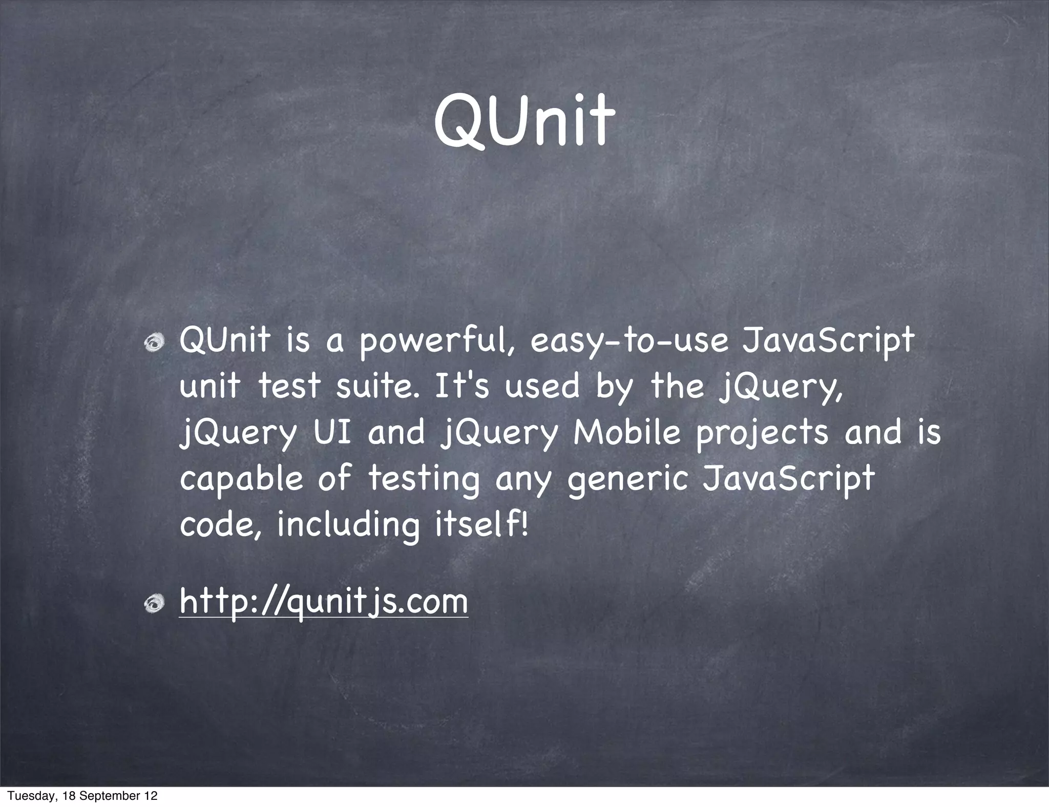 QUnit QUnit is a powerful, easy-to-use JavaScript unit test suite. It's used by the jQuery, jQuery UI and jQuery Mobile projects and is capable of testing any generic JavaScript code, including itself! http://qunitjs.com Tuesday, 18 September 12 