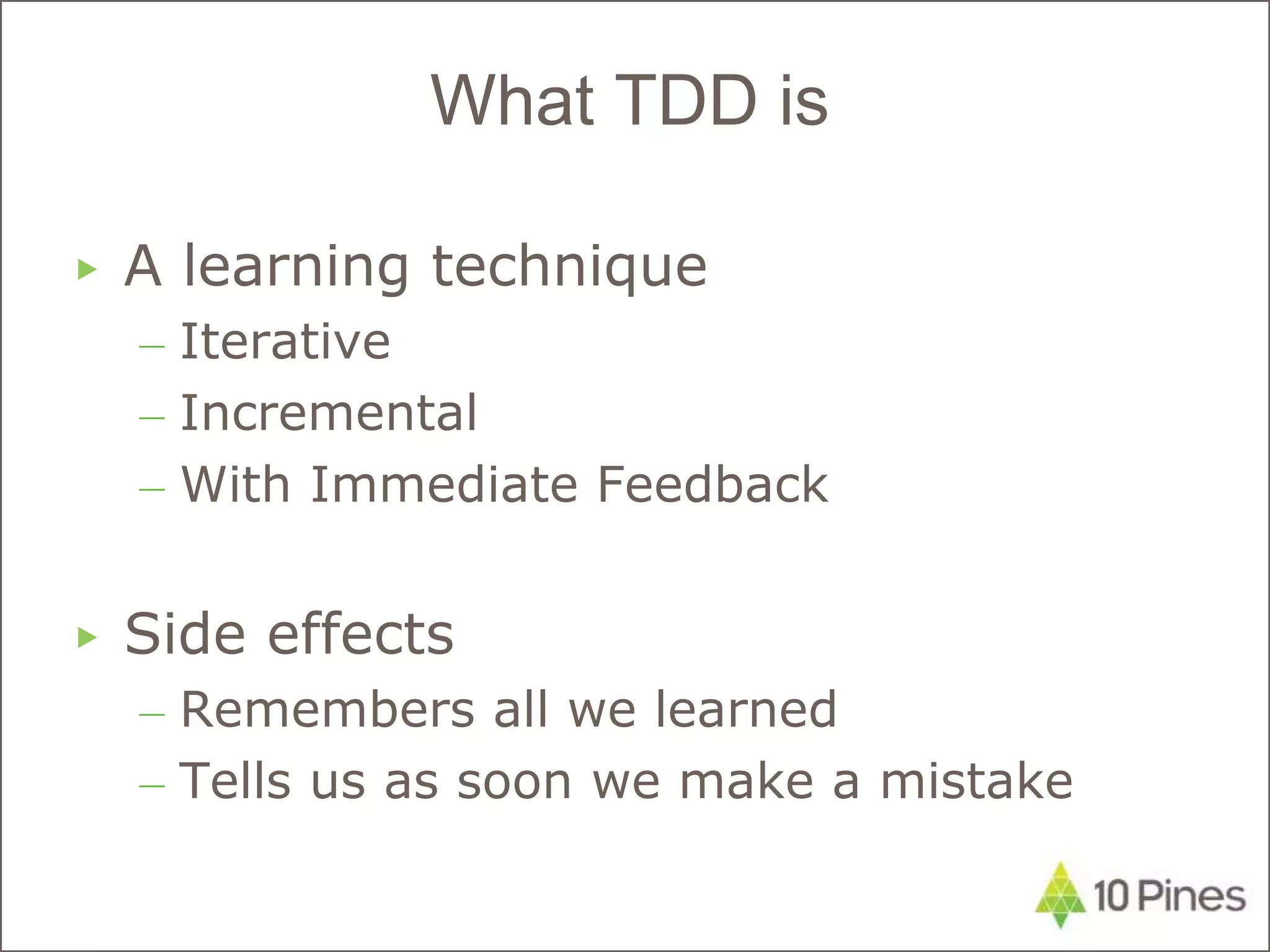 ▶ A learning technique
– Iterative
– Incremental
– With Immediate Feedback
▶ Side effects
– Remembers all we learned
– Tells us as soon we make a mistake
What TDD is
 