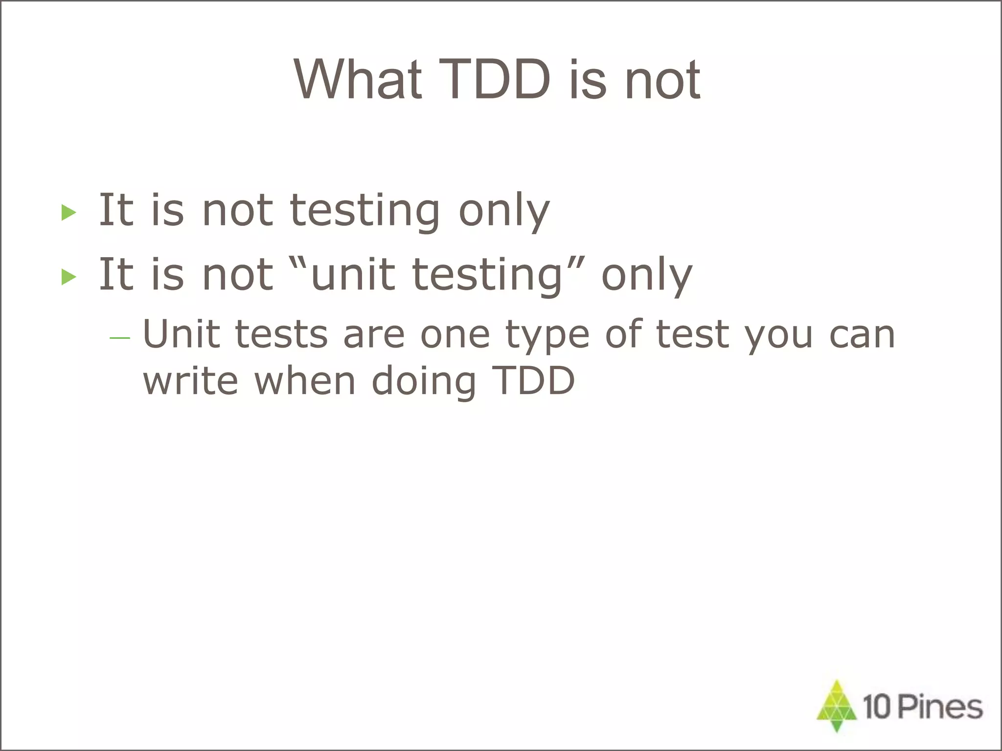 ▶ It is not testing only
▶ It is not “unit testing” only
– Unit tests are one type of test you can
write when doing TDD
What TDD is not
 