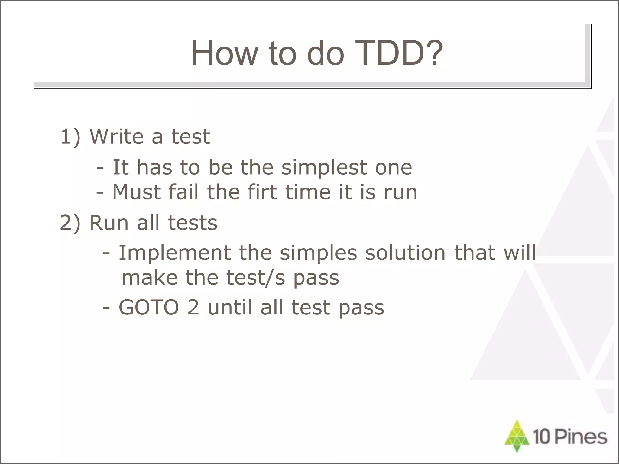 1) Write a test
- It has to be the simplest one
- Must fail the firt time it is run
2) Run all tests
- Implement the simples solution that will
make the test/s pass
- GOTO 2 until all test pass
How to do TDD?
 
