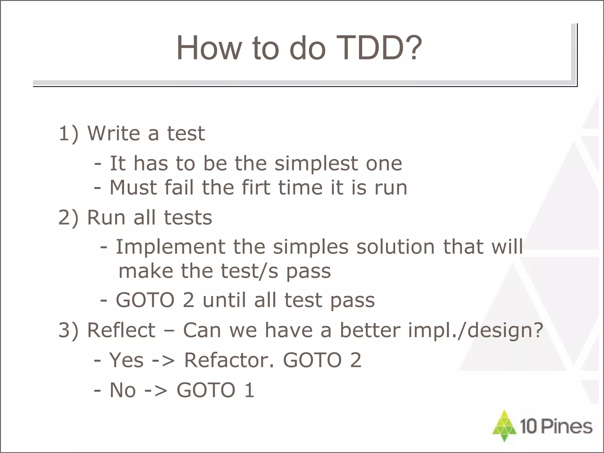 1) Write a test
- It has to be the simplest one
- Must fail the firt time it is run
2) Run all tests
- Implement the simples solution that will
make the test/s pass
- GOTO 2 until all test pass
3) Reflect – Can we have a better impl./design?
- Yes -> Refactor. GOTO 2
- No -> GOTO 1
How to do TDD?
 