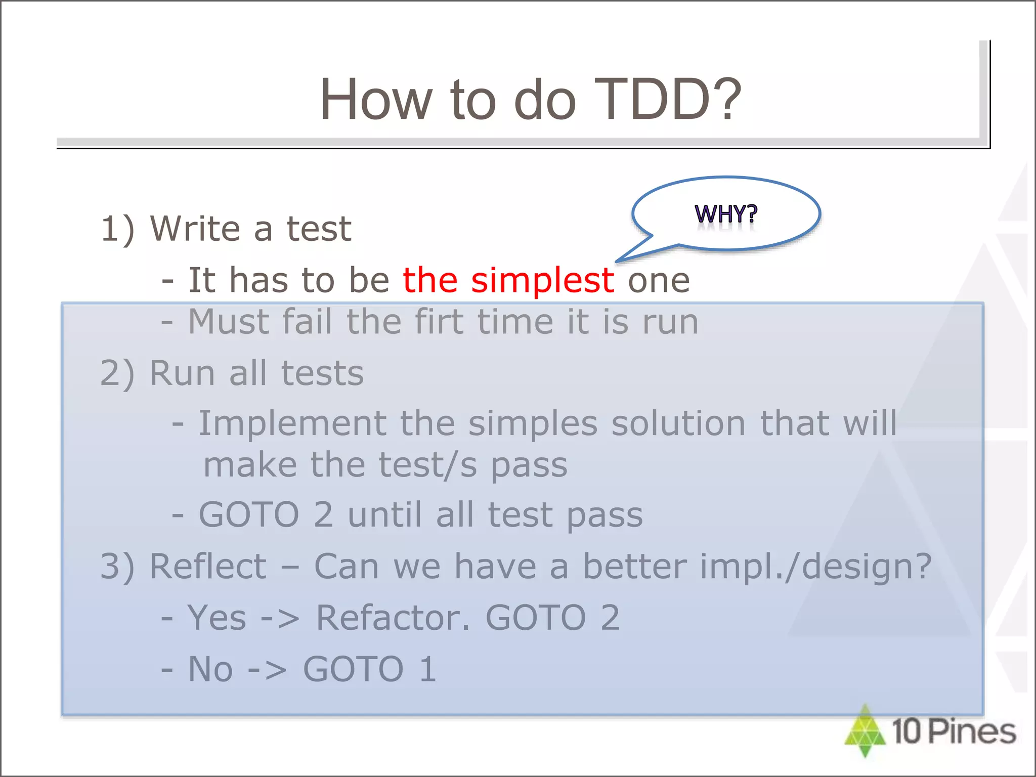1) Write a test
- It has to be the simplest one
- Must fail the firt time it is run
2) Run all tests
- Implement the simples solution that will
make the test/s pass
- GOTO 2 until all test pass
3) Reflect – Can we have a better impl./design?
- Yes -> Refactor. GOTO 2
- No -> GOTO 1
How to do TDD?
 
