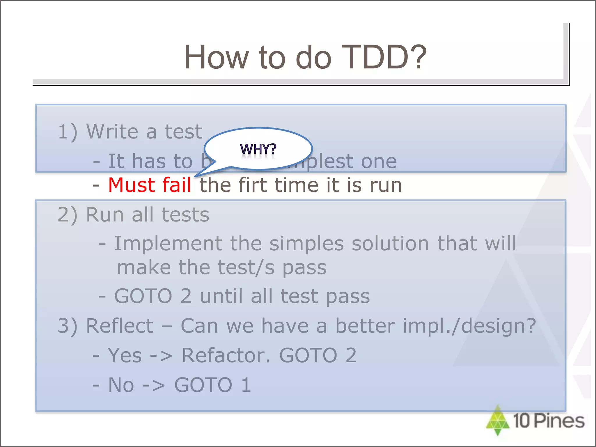 1) Write a test
- It has to be the simplest one
- Must fail the firt time it is run
2) Run all tests
- Implement the simples solution that will
make the test/s pass
- GOTO 2 until all test pass
3) Reflect – Can we have a better impl./design?
- Yes -> Refactor. GOTO 2
- No -> GOTO 1
How to do TDD?
 