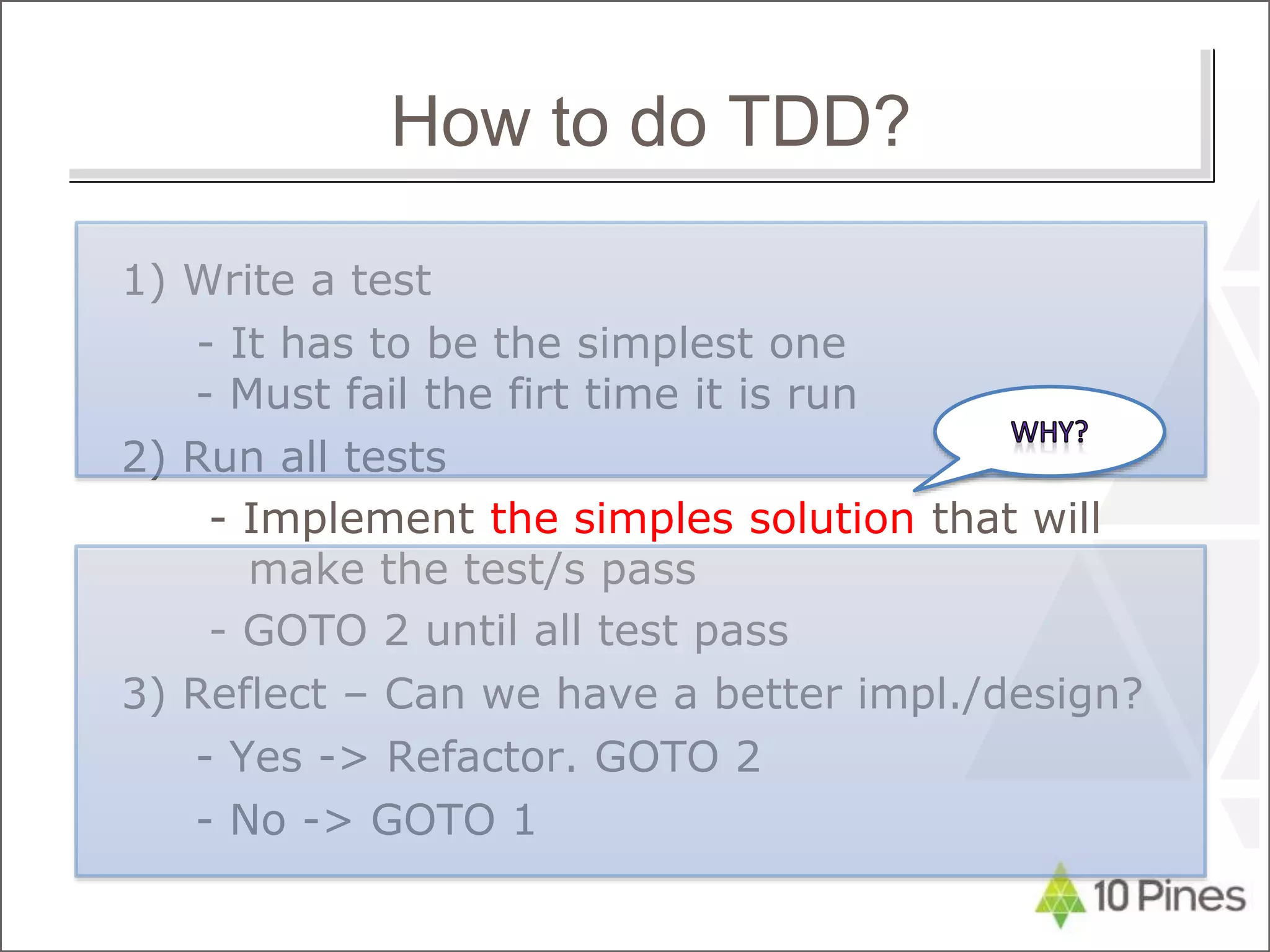 1) Write a test
- It has to be the simplest one
- Must fail the firt time it is run
2) Run all tests
- Implement the simples solution that will
make the test/s pass
- GOTO 2 until all test pass
3) Reflect – Can we have a better impl./design?
- Yes -> Refactor. GOTO 2
- No -> GOTO 1
How to do TDD?
 