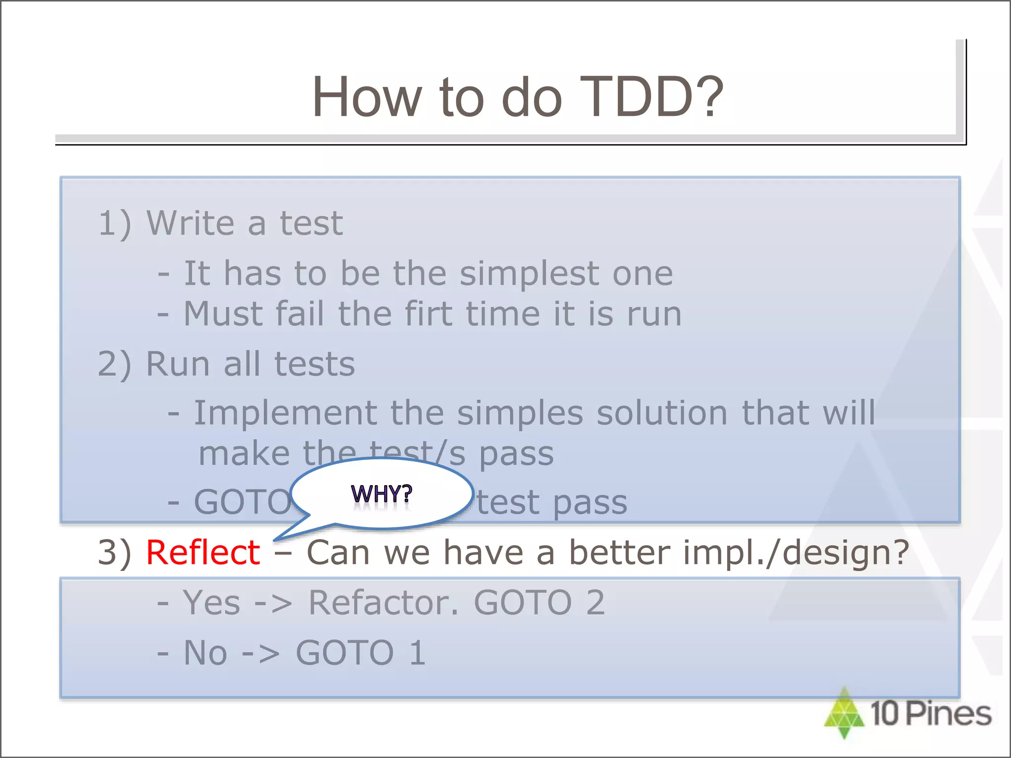 1) Write a test
- It has to be the simplest one
- Must fail the firt time it is run
2) Run all tests
- Implement the simples solution that will
make the test/s pass
- GOTO 2 until all test pass
3) Reflect – Can we have a better impl./design?
- Yes -> Refactor. GOTO 2
- No -> GOTO 1
How to do TDD?
 