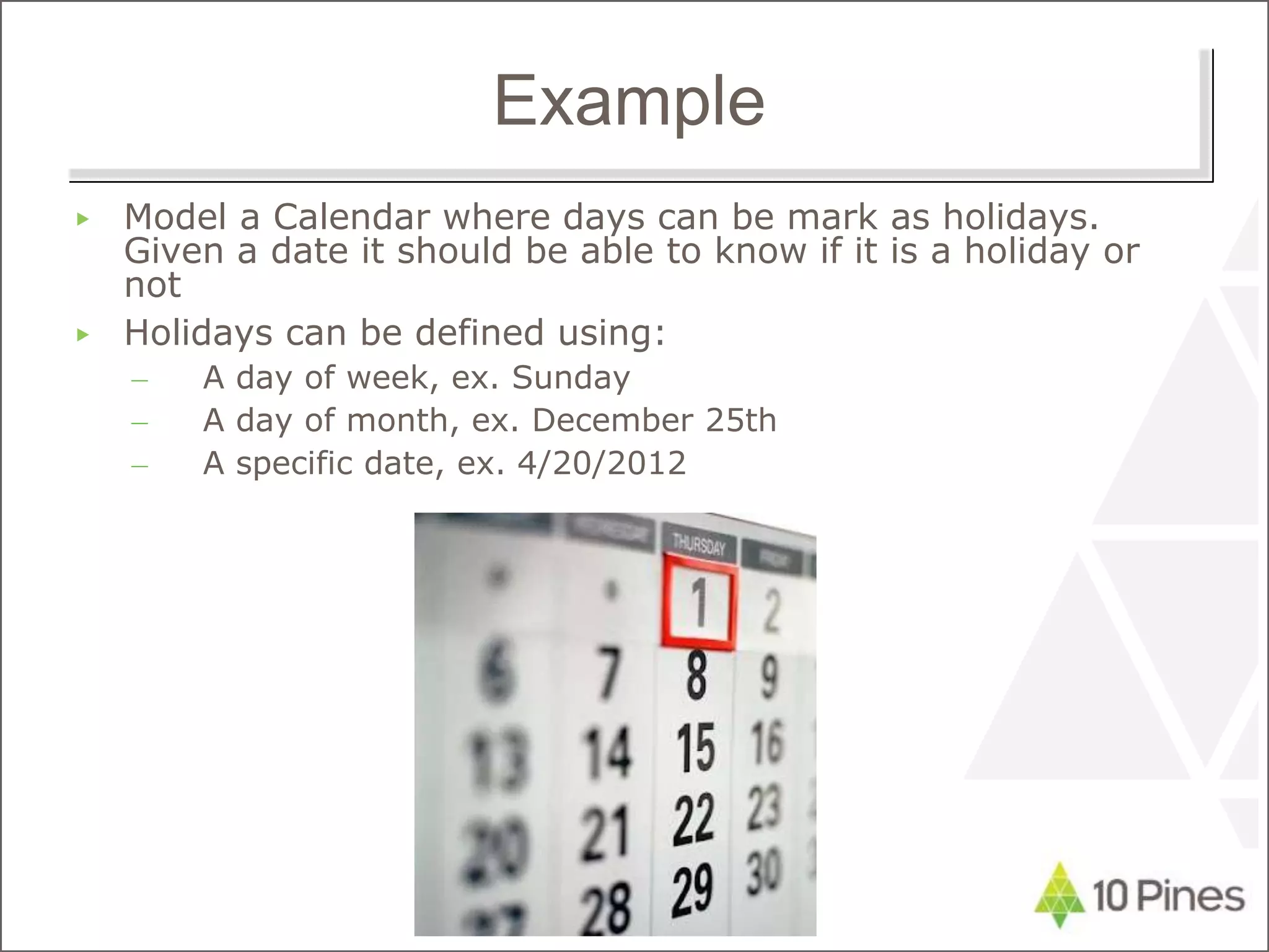 Example
▶ Model a Calendar where days can be mark as holidays.
Given a date it should be able to know if it is a holiday or
not
▶ Holidays can be defined using:
– A day of week, ex. Sunday
– A day of month, ex. December 25th
– A specific date, ex. 4/20/2012
 