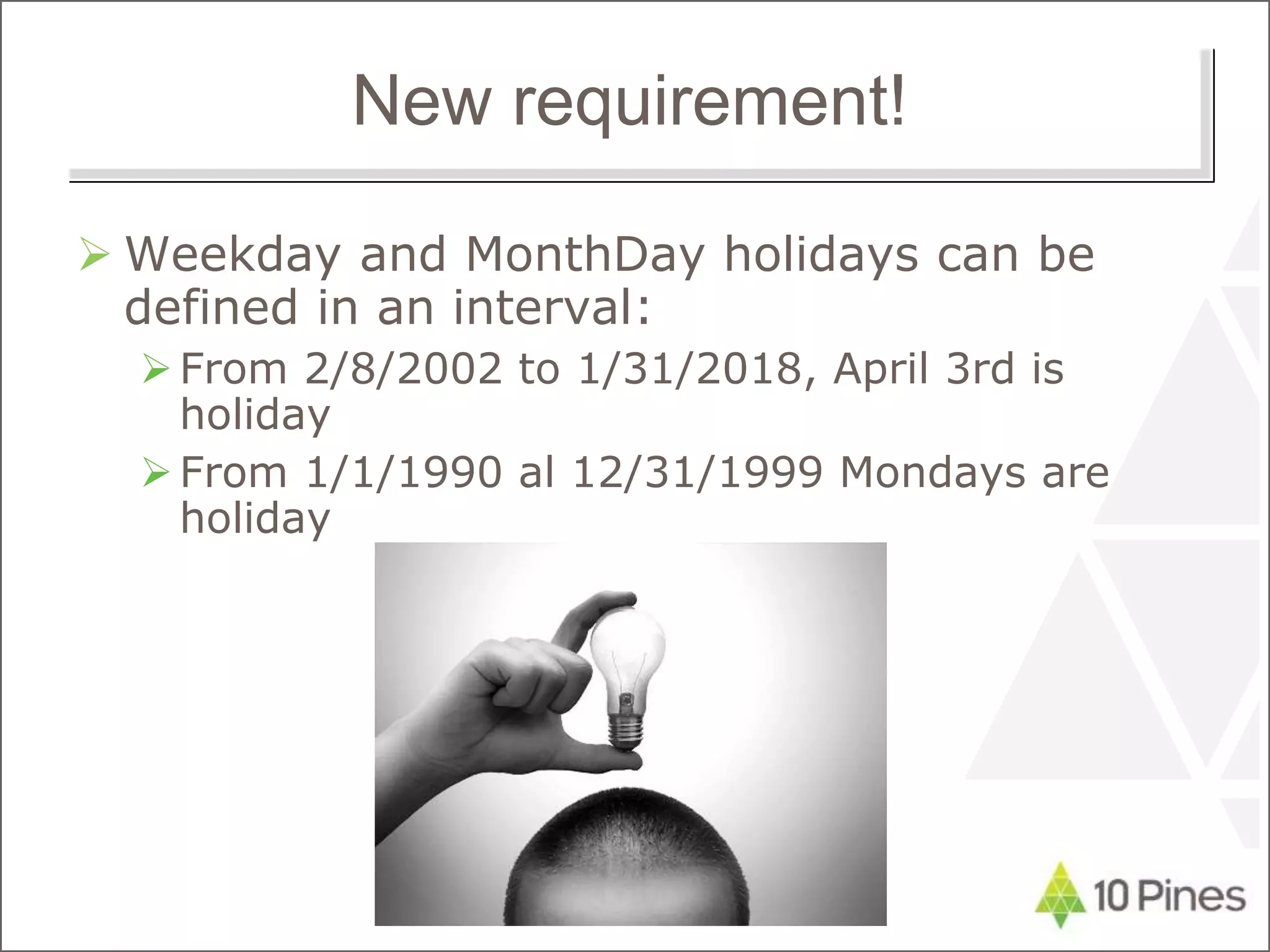 New requirement!
 Weekday and MonthDay holidays can be
defined in an interval:
From 2/8/2002 to 1/31/2018, April 3rd is
holiday
From 1/1/1990 al 12/31/1999 Mondays are
holiday
 