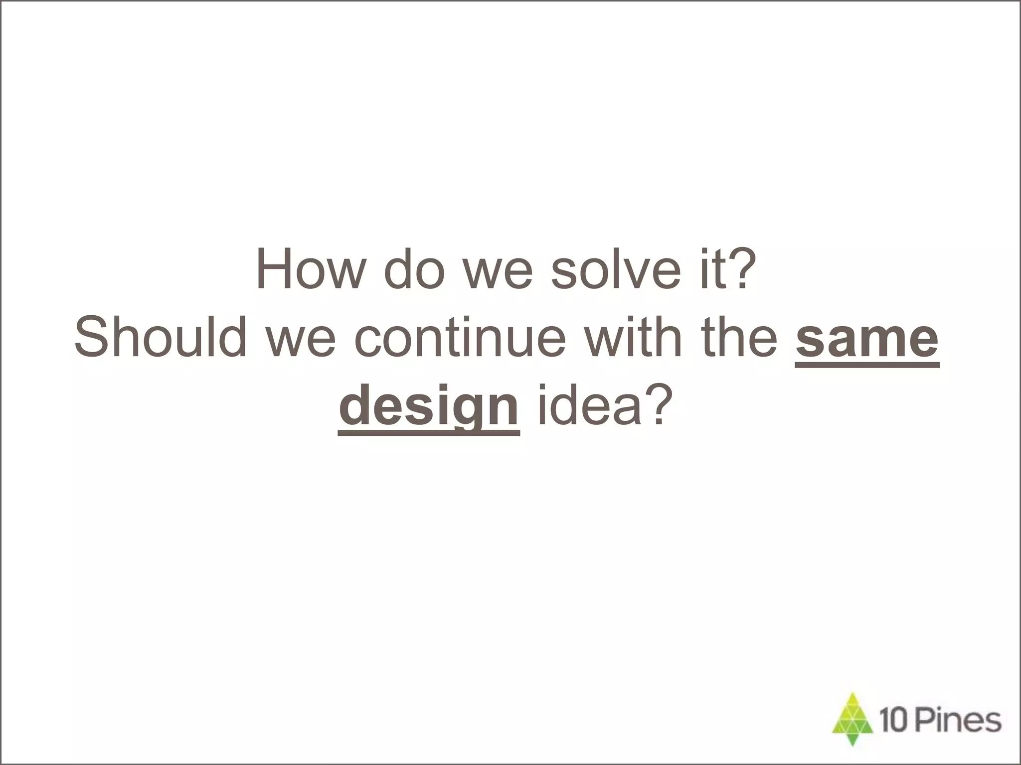 How do we solve it?
Should we continue with the same
design idea?
 