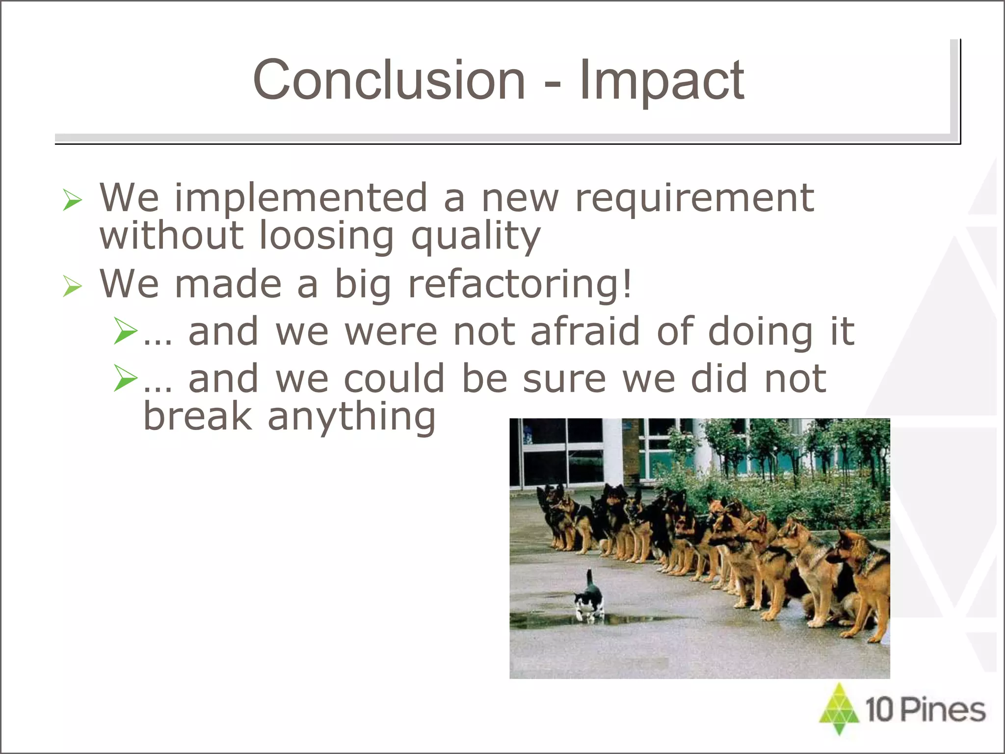 Conclusion - Impact
 We implemented a new requirement
without loosing quality
 We made a big refactoring!
… and we were not afraid of doing it
… and we could be sure we did not
break anything
 