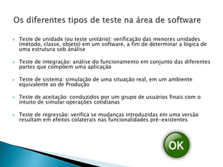  Teste de unidade (ou teste unitário): verificação das menores unidades
(método, classe, objeto) em um software, a fim de determinar a lógica de
uma estrutura sob análise
 Teste de integração: análise do funcionamento em conjunto das diferentes
partes que compõem uma aplicação
 Teste de sistema: simulação de uma situação real, em um ambiente
equivalente ao de Produção
 Teste de aceitação: conduzidos por um grupo de usuários finais com o
intuito de simular operações cotidianas
 Teste de regressão: verifica se mudanças introduzidas em uma versão
resultam em efeitos colaterais nas funcionalidades pré-existentes
 