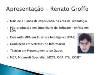  Mais de 15 anos de experiência na área de Tecnologia
 Pós-graduação em Engenharia de Software – ênfase em
SOA
 Cursando MBA em Business Intelligence (FIAP)
 Graduação em Sistemas de Informação
 Técnico em Processamento de Dados
 MCP, Microsoft Specialist, MCTS, OCA, ITIL, COBIT
 