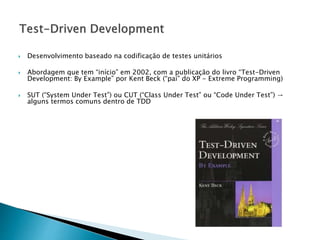  Desenvolvimento baseado na codificação de testes unitários
 Abordagem que tem “início” em 2002, com a publicação do livro “Test-Driven
Development: By Example” por Kent Beck (“pai” do XP - Extreme Programming)
 SUT (“System Under Test”) ou CUT (“Class Under Test” ou “Code Under Test”) →
alguns termos comuns dentro de TDD
 