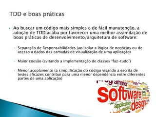  Ao buscar um código mais simples e de fácil manutenção, a
adoção de TDD acaba por favorecer uma melhor assimilação de
boas práticas de desenvolvimento/arquitetura de software:
◦ Separação de Responsabilidades (ao isolar a lógica de negócios ou de
acesso a dados das camadas de visualização de uma aplicação)
◦ Maior coesão (evitando a implementação de classes “faz-tudo”)
◦ Menor acoplamento (a simplificação do código visando a escrita de
testes eficazes contribui para uma menor dependência entre diferentes
partes de uma aplicação)
 