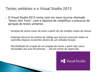 O Visual Studio 2015 conta com um novo recurso chamado
“Smart Unit Tests”, com o objetivo de simplificar o processo de
geração de testes unitários:
◦ Geração de vários casos de teste a partir de um simples clique do mouse
◦ Emprega técnicas de análise de código que buscam exercitar todos os
caminhos lógicos existentes dentro de um método/função
◦ Possibilidade de criação de um projeto de testes a partir dos casos
levantados por esta ferramenta → útil em testes de regressão
 