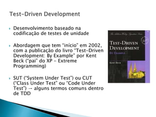  Desenvolvimento baseado na
codificação de testes de unidade
 Abordagem que tem “início” em 2002,
com a publicação do livro “Test-Driven
Development: By Example” por Kent
Beck (“pai” do XP - Extreme
Programming)
 SUT (“System Under Test”) ou CUT
(“Class Under Test” ou “Code Under
Test”) → alguns termos comuns dentro
de TDD
 